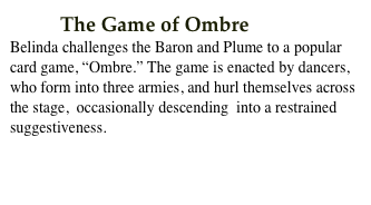          The Game of Ombre
Belinda challenges the Baron and Plume to a popular card game, “Ombre.” The game is enacted by dancers, who form into three armies, and hurl themselves across the stage,  occasionally descending  into a restrained suggestiveness.  