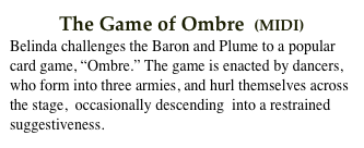           The Game of Ombre  (MIDI)
Belinda challenges the Baron and Plume to a popular card game, “Ombre.” The game is enacted by dancers, who form into three armies, and hurl themselves across the stage,  occasionally descending  into a restrained suggestiveness.  